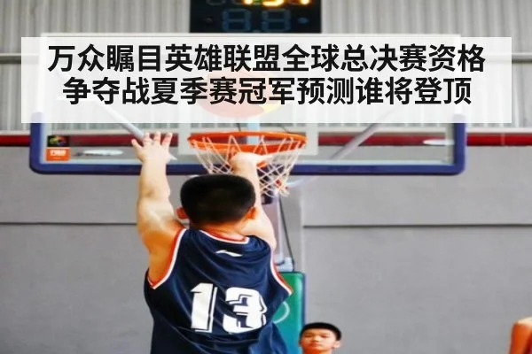 万众瞩目英雄联盟全球总决赛资格争夺战夏季赛冠军预测谁将登顶
