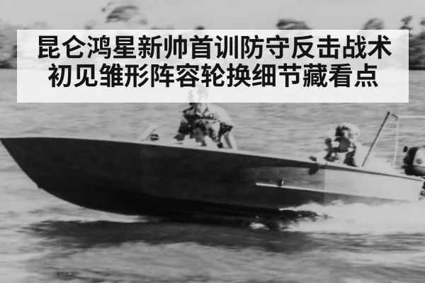 昆仑鸿星新帅首训防守反击战术初见雏形阵容轮换细节藏看点